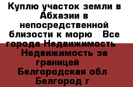 Куплю участок земли в Абхазии в непосредственной близости к морю - Все города Недвижимость » Недвижимость за границей   . Белгородская обл.,Белгород г.